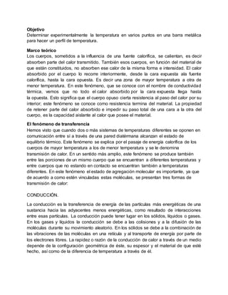 Objetivo
Determinar experimentalmente la temperatura en varios puntos en una barra metálica
para hacer un perfil de temperatura.
Marco teórico
Los cuerpos, sometidos a la influencia de una fuente calorífica, se calientan, es decir
absorben parte del calor transmitido. También esos cuerpos, en función del material de
que están constituidos, no absorben ese calor de la misma forma e intensidad. El calor
absorbido por el cuerpo lo recorre interiormente, desde la cara expuesta ala fuente
calorífica, hasta la cara opuesta. Es decir una zona de mayor temperatura a otra de
menor temperatura. En este fenómeno, que se conoce con el nombre de conductividad
térmica, vemos que no todo el calor absorbido por la cara expuesta llega hasta
la opuesta. Esto significa que el cuerpo opuso cierta resistencia al paso del calor por su
interior; este fenómeno se conoce como resistencia termina del material. La propiedad
de retener parte del calor absorbido e impedir su paso total de una cara a la otra del
cuerpo, es la capacidad aislante al calor que posee el material.
El fenómeno de transferencia
Hemos visto que cuando dos o más sistemas de temperaturas diferentes se oponen en
comunicación entre sí a través de una pared diatérmana alcanzan el estado de
equilibrio térmico. Este fenómeno se explica por el pasaje de energía calorífica de los
cuerpos de mayor temperatura a los de menor temperatura y se le denomina
transmisión de calor. En un sentido más amplio, este fenómeno se produce también
entre las porciones de un mismo cuerpo que se encuentran a diferentes temperaturas y
entre cuerpos que no estando en contacto se encuentran también a temperaturas
diferentes. En este fenómeno el estado de agregación molecular es importante, ya que
de acuerdo a como estén vinculadas estas moléculas, se presentan tres formas de
transmisión de calor:
CONDUCCIÓN.
La conducción es la transferencia de energía de las partículas más energéticas de una
sustancia hacia las adyacentes menos energéticas, como resultado de interacciones
entre esas partículas. La conducción puede tener lugar en los sólidos, líquidos o gases.
En los gases y líquidos la conducción se debe a las colisiones y a la difusión de las
moléculas durante su movimiento aleatorio. En los sólidos se debe a la combinación de
las vibraciones de las moléculas en una retícula y al transporte de energía por parte de
los electrones libres. La rapidez o razón de la conducción de calor a través de un medio
depende de la configuración geométrica de éste, su espesor y el material de que esté
hecho, así como de la diferencia de temperatura a través de él.
 