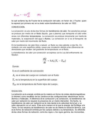 la cual se llama ley de Fourier de la conducción del calor, en honor de J. Fourier, quien
la expresó por primera vez en su texto sobre transferencia de calor en 1822.
CONVECCION.
La convección es una de las tres formas de transferencia de calor. Se caracteriza porque
se produce por medio de un fluido (líquido, gas o plasma) que transporta el calor entre
zonas con diferentes temperaturas. La convección se produce únicamente por medio de
materiales, la evaporación del agua o fluidos. La convección en sí es el transporte de
calor por medio del movimiento del fluido.
En la transferencia de calor libre o natural, un fluido es más caliente o más frío. En
contacto con una superficie sólida, causa una circulación debido a las diferencias de
densidades que resultan del gradiente de temperaturas en el fluido.
La transferencia de calor por convección se expresa con la Ley del enfriamiento de
Newton:
RADIACION.
La radiación es la energía emitida por la materia en forma de ondas electromagnéticas
(o fotones) como resultado de los cambios en las configuraciones electrónicas de los
átomos o moléculas. A diferencia de la conducción y la convección, la transferencia de
calor por radiación no requiere la presencia de un medio interventor. De hecho, la
transferencia de calor por radiación es la más rápida (a la velocidad de la luz) y no
sufre atenuación en un vacío. Ésta es la manera en la que la energía del Sol llega a la
Tierra. En los estudios de transferencia de calor es de interés la radiación térmica, que
es la forma de radiación emitida por los cuerpos debido a su temperatura. Es diferente
de las otras formas de radiación, como los rayos x, los rayos gamma, las microondas,
 