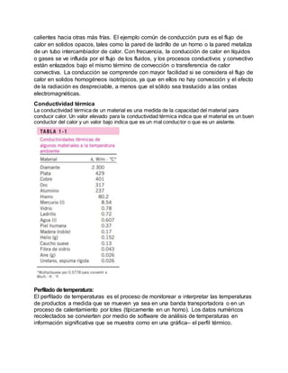 calientes hacia otras más frías. El ejemplo común de conducción pura es el flujo de
calor en solidos opacos, tales como la pared de ladrillo de un horno o la pared metaliza
de un tubo intercambiador de calor. Con frecuencia, la conducción de calor en líquidos
o gases se ve influida por el flujo de los fluidos, y los procesos conductivos y convectivo
están enlazados bajo el mismo término de convección o transferencia de calor
convectiva. La conducción se comprende con mayor facilidad si se considera el flujo de
calor en solidos homogéneos isotrópicos, ya que en ellos no hay convección y el efecto
de la radiación es despreciable, a menos que el sólido sea traslucido a las ondas
electromagnéticas.
Conductividad térmica
La conductividad térmica de un material es una medida de la capacidad del material para
conducir calor. Un valor elevado para la conductividad térmica indica que el material es un buen
conductor del calor y un valor bajo indica que es un mal conductor o que es un aislante.
Perfilado detemperatura:
El perfilado de temperaturas es el proceso de monitorear e interpretar las temperaturas
de productos a medida que se mueven ya sea en una banda transportadora o en un
proceso de calentamiento por lotes (típicamente en un horno). Los datos numéricos
recolectados se convierten por medio de software de análisis de temperaturas en
información significativa que se muestra como en una gráfica– el perfil térmico.
 