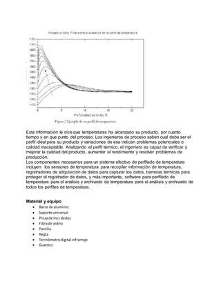 Esta información le dice que temperaturas ha alcanzado su producto, por cuanto
tiempo y en que punto del proceso. Los ingenieros de proceso saben cual debe ser el
perfil ideal para su producto y variaciones de ese indican problemas potenciales o
calidad inaceptable. Analizando el perfil térmico, el ingeniero es capaz de verificar y
mejorar la calidad del producto, aumentar el rendimiento y resolver problemas de
producción.
Los componentes necesarios para un sistema efectivo de perfilado de temperatura
incluyen: los sensores de temperatura para recopilar información de temperatura,
registradores de adquisición de datos para capturar los datos, barreras térmicas para
proteger el registrador de datos, y más importante, software para perfilado de
temperatura para el análisis y archivado de temperatura para el análisis y archivado de
todos los perfiles de temperatura.
Material y equipo
 Barra de aluminio
 Soporte universal
 Pinzade tres dedos
 Fibrade vidrio
 Parrilla
 Regla
 Termómetrodigital infrarrojo
 Guantes
 