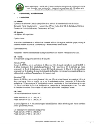 Estudio de Pre-inversión a Nivel de Perfil: “Creación y ampliación de los servicios de transitabilidad a nivel de
Trocha Carrozable, Tramo: Jucuchamachay – Huasachincha al Anexo Tautea, de la C.C. de Santa Lucia,
Distrito de Pomacanchi, Provincia de Acomayo, Departamento del Cusco”.
Municipalidad Distrital de Pomacanchi – Año 2016
114
6. Conclusiones y recomendaciones
a. Conclusiones
6.1. Primero:
El proyecto se denomina “Creación y ampliación de los servicios de transitabilidad a nivel de Trocha
Carrozable, Tramo: Jucuchamachay – Huasachincha al Anexo Tautea, de la C.C. de Santa Lucia, Distrito de
Pomacanchi, Provincia de Acomayo, Departamento del Cusco”.
6.2. Segundo:
Los objetivos del proyecto son:
Objetivo Central:
“Adecuadas condiciones de accesibilidad de transporte vehicular de carga de productos agropecuarios y de
pasajeros entre los sectores de Jucuchamachay – Huasachincha al anexo Tautea”
Objetivos Específico:
Accesibilidad vial entre los sectores de Tautea y Huasachincha con el centro poblado de Santa Lucia.
6.3. Tercero:
Se ha planteado las siguientes alternativas de proyecto:
Alternativa N° 01:
Apertura de 5,71 Km., con un ancho de vía de 3.5 m, mas 0.5 m de cuneta triangular sin revestir de 0.35 m
de altura; construcción de 3 alcantarillas perfiladas de PVC y concreto de 36” de diámetro tipo marco;
construcción de 3 und. de badenes de concreto 210 Kg/cm2; colocación de 05 und. de hito kilométricos,
construcción de 10 aliviaderos de concreto. Colocación de 7 señales informativas. Comunicación a 02 centros
poblados de la zona (Anexo Tautea y Sector de Huasachincha).
Alternativa N° 02:
Apertura de 1.91 Km., con un ancho de vía de 3.5m, mas 0.5m de cuneta triangular sin revestir de 0.35 m de
altura; apertura de 1 Km. en roca fija con el uso de explosiones masivas; construcción de 5 alcantarillas
perfiladas de PVC y concreto de 36” de diámetro tipo marco; construcción de 5 und. de badenes de concreto
210 Kg/cm2; colocación de 2 und. de hito kilométricos, construcción de 6 aliviaderos de concreto. Colocación
de 5 señales informativas. Comunicación a 01 solo centro poblado de la zona (Anexo Tautea).
6.4. Cuarto:
Los costos de inversión del proyecto son:
Para la alternativa N° 01: S/. 1,405,758.22
Para la alternativa N° 02: S/. 1,438,882.90
Se prevé un periodo de 01 mes calendario para la elaboración del estudio definitivo y de 6 meses calendario
para la ejecución del proyecto.
Los costos a precios sociales son los siguientes:
Para la alternativa N° 01: S/. 1,188,233.24
Para la alternativa N° 02: S/. 1,214,128.74
 