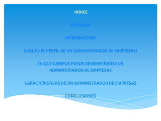 INDICE

                    PORTADA

                  INTRODUCCION

CUAL ES EL PERFIL DE UN ADMINISTRADOR DE EMPRESAS?

     EN QUE CAMPOS PUEDE DESEMPEÑARSE UN
          ADMINISTRADOR DE EMPRESAS

CARACTERISTICAS DE UN ADMINISTRADOR DE EMPRESAS

                  CONCLUSIONES
 