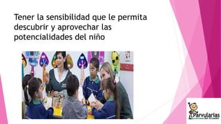 Tener la sensibilidad que le permita 
descubrir y aprovechar las 
potencialidades del niño 
 