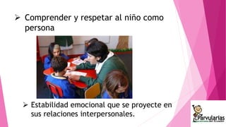  Comprender y respetar al niño como 
persona 
 Estabilidad emocional que se proyecte en 
sus relaciones interpersonales. 
 