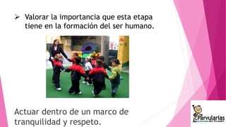  Valorar la importancia que esta etapa 
tiene en la formación del ser humano. 
Actuar dentro de un marco de 
tranquilidad y respeto. 
 