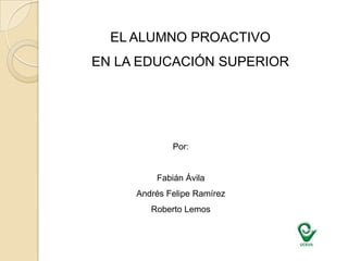 EL ALUMNO PROACTIVO  EN LA EDUCACIÓN SUPERIOR Por: Fabián Ávila Andrés Felipe Ramírez  Roberto Lemos 