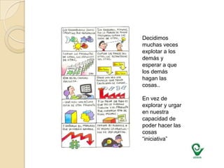 Decidimos muchas veces explotar a los demás y esperar a que los demás hagan las cosas..En vez de explorar y urgar en nuestra capacidad de poder hacer las cosas “iniciativa”