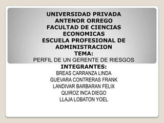 UNIVERSIDAD PRIVADA
ANTENOR ORREGO
FACULTAD DE CIENCIAS
ECONOMICAS
ESCUELA PROFESIONAL DE
ADMINISTRACION
TEMA:
PERFIL DE UN GERENTE DE RIESGOS
INTEGRANTES:
BREAS CARRANZA LINDA
GUEVARA CONTRERAS FRANK
LANDIVAR BARBARAN FELIX
QUIROZ INCA DIEGO
LLAJA LOBATON YOEL
 