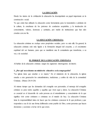 LA EDUCACIÓN
Desde los inicios de la civilización la educación ha desempeñado un papel importante en la
construcción social.
Ya que están han utilizado la educación como herramienta para la transmisión o adelanto de
la cultura, la enseñanza de los patrones de conductas aceptables, y la inculcación de
conocimiento, valores, destrezas y actitudes, por medio de instituciones que han sido
creadas con ese fin.
LA EDUCACIÓN CRISTIANA
La educación cristiana no excluye estos propósitos sociales, pero va más allá. En general, la
educación cristiana está más ligada a la formación integral del creyente, y al crecimiento
espiritual del ser humano, para que se manifieste una fe comunitaria que transforme, a su
vez, a la sociedad.
EL PORQUÉ DE LA EDUCACIÓN CRISTIANA
Al hablar de la educación cristiana surgen las siguientes interrogantes de interés
1. ¿Por qué necesitamos un ministerio educativo en la congregación?
“La iglesia tiene que enseñar o se muere,” En el ministerio de la educación, la iglesia
enseña a esta generación los entendimientos, tradiciones, y estilos de vida de la comunidad
Cristiana. (Mateo 28:19-20)
Al mismo tiempo que las demandas del evangelio son personales, el mensaje del evangelio
cristiano es para todos aquellos y aquellas que viven aquí y ahora. La educación Cristiana
es esencial en el desarrollo de cada persona en el entendimiento y conocimiento de lo que
significa vivir como cristianos o cristianas en el mundo de hoy. La educación Cristiana
tiene la responsabilidad única de hacer que los cristianos conozcan la fe que profesan y que
respondan a esa fe de una forma deliberada como pueblo de Dios, como personas que hacen
decisiones y acciones a la luz de lo que creen.
 