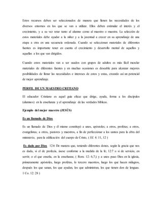 Estos recursos deben ser seleccionados de manera que llenen las necesidades de los
diversos entornos en los que se van a utilizar. Ellos deben estimular el interés y el
crecimiento, y a su vez retar tanto al alumno como al maestro o maestra. La selección de
estos materiales debe ayudar a la niñez y a la juventud a crecer en su aprendizaje de una
etapa a otra en una secuencia ordenada. Cuando se seleccionan materiales de diferentes
fuentes es importante tener en cuenta el crecimiento y desarrollo mental de aquellos y
aquellas a los que van dirigidos.
Cuando estos materiales van a ser usados con grupos de adultos es más fácil mezclar
materiales de diferentes fuentes y en muchas ocasiones es deseable para alcanzar mejores
posibilidades de llenar las necesidades e intereses de estos y estas, creando así un potencial
de mejor aprendizaje.
PERFIL DE UN MAESTRO CRITIANO
El educador Cristiano es aquel guía eficaz que dirige, ayuda, forma a los discípulos
(alumnos) en la enseñanza y el aprendizaje de las verdades bíblicas.
Ejemplo del mejor maestro (JESÚS)
Es un llamado de Dios
Es un llamado de Dios y él mismo constituyó a unos, apóstoles; a otros, profetas; a otros,
evangelistas; a otros, pastores y maestros, a fin de perfeccionar a los santos para la obra del
ministerio, para la edificación del cuerpo de Cristo, ( Ef. 4: 11, 12 )
Es dado por Dios 12:6 De manera que, teniendo diferentes dones, según la gracia que nos
es dada, si el de profecía, úsese conforme a la medida de la fe; 12:7 o si de servicio, en
servir; o el que enseña, en la enseñanza; ( Rom. 12: 6,7;) y a unos puso Dios en la iglesia,
primeramente apóstoles, luego profetas, lo tercero maestros, luego los que hacen milagros,
después los que sanan, los que ayudan, los que administran, los que tienen don de lenguas.
1 Co. 12: 28 )
 