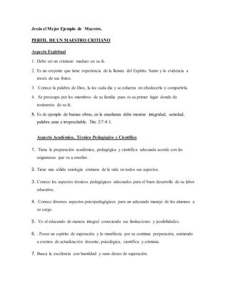 Jesús el Mejor Ejemplo de Maestro.
PERFIL DE UN MAESTRO CRITIANO
Aspecto Espiritual
1. Debe ser un cristiano maduro en su fe.
2. Es un creyente que tiene experiencia de la llenura del Espíritu Santo y lo evidencia a
través de sus frutos.
3. Conoce la palabra de Dios, la lee cada día y se esfuerza en obedecerla y compartirla.
4. Se preocupa por los miembros de su familia pues es su primer lugar donde da
testimonio de su fe.
5. Es de ejemplo de buenas obras, en la enseñanza debe mostrar integridad, seriedad,
palabra sana e irreprochable. Tito 2:7-8 1.
Aspecto Académico, Técnico Pedagógico y Científico
1. Tiene la preparación académica, pedagógica y científica adecuada acorde con las
asignaturas que va a enseñar.
2. Tiene una sólida axiología cristiana de la vida en todos sus aspectos.
3. Conoce los aspectos técnicos pedagógicos adecuados para el buen desarrollo de su labor
educativa.
4. Conoce diversos aspectos psicopedagógicos para un adecuado manejo de los alumnos a
su cargo.
5. Ve al educando de manera integral conociendo sus limitaciones y posibilidades.
6. . Posee un espíritu de superación y lo manifiesta por su continua preparación, asistiendo
a eventos de actualización docente, psicológica, científica y cristiana.
7. Busca la excelencia con humildad y sano deseo de superación.
 