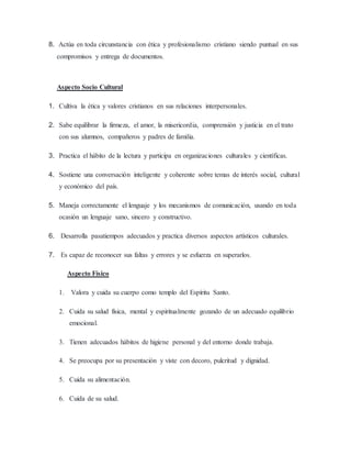8. Actúa en toda circunstancia con ética y profesionalismo cristiano siendo puntual en sus
compromisos y entrega de documentos.
Aspecto Socio Cultural
1. Cultiva la ética y valores cristianos en sus relaciones interpersonales.
2. Sabe equilibrar la firmeza, el amor, la misericordia, comprensión y justicia en el trato
con sus alumnos, compañeros y padres de familia.
3. Practica el hábito de la lectura y participa en organizaciones culturales y científicas.
4. Sostiene una conversación inteligente y coherente sobre temas de interés social, cultural
y económico del país.
5. Maneja correctamente el lenguaje y los mecanismos de comunicación, usando en toda
ocasión un lenguaje sano, sincero y constructivo.
6. Desarrolla pasatiempos adecuados y practica diversos aspectos artísticos culturales.
7. Es capaz de reconocer sus faltas y errores y se esfuerza en superarlos.
Aspecto Físico
1. Valora y cuida su cuerpo como templo del Espíritu Santo.
2. Cuida su salud física, mental y espiritualmente gozando de un adecuado equilibrio
emocional.
3. Tienen adecuados hábitos de higiene personal y del entorno donde trabaja.
4. Se preocupa por su presentación y viste con decoro, pulcritud y dignidad.
5. Cuida su alimentación.
6. Cuida de su salud.
 
