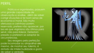 PERFIL
Práticos e organizados, possuem
uma grande capacidade de
observação e analise, além de saber
corrigir situações e ter bom senso de
economia e moral. São muito
afetuosos e carinhoso porém,
reservado, prefere não aparecer, por
isso eis que virginiano são ótimos para
servir, não para liderar. Detestam
pressão e preferem se adaptar às
circunstâncias.
Seu exagero pela perfeição
pode incomodar ou atrapalhar ele
mesmo, de mostrar seu talento, é
dotado de intelectualidade e gosta
de saber a verdade.
 