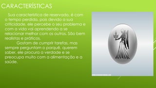 CARACTERÍSTICAS
Sua característica de reservado, é com
o tempo perdida, pois devido a sua
criticidade, ele percebe o seu problema e
com a vida vai aprendendo a se
relacionar melhor com os outros. São bem
realistas e práticos.
Gostam de cumprir tarefas, mas
sempre perguntam o porquê, querem
saber, ele procura a verdade e se
preocupa muito com a alimentação e a
saúde.
 