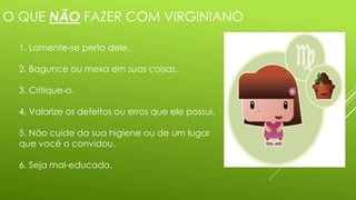 O QUE NÃO FAZER COM VIRGINIANO
1. Lamente-se perto dele.
2. Bagunce ou mexa em suas coisas.
3. Critique-o.
4. Valorize os defeitos ou erros que ele possui.
5. Não cuide da sua higiene ou de um lugar
que você o convidou.
6. Seja mal-educado.
 