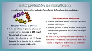Los diferentes diagnósticos se harán dependiendo de los siguientes resultados… 
Tolerancia Anormal a la Glucosa: 
 Nivel de glicemia en ayunas mayor de 100 mgs/dl 
y menor a 125 mgs.dl 
 Nivel de glicemia 2 horas después de la ingesta 
de la solución glucosada, estuvo entre 140 mg/dl. 
a 199 mg/dl.. 
En este caso la persona puede tener Resisitencia a 
la Insulina ó Prediabetes y en cualquiera de los dos 
casos, el diagnóstico de Diabetes aún podría ser 
prevenido. 
Tolerancia Normal a la Glucosa 
 Todos los valores de glicemia (glucosa en 
sangre) fueron menores a 200 mg/dl 
durante las 2 primeras horas 
 Niveles de glicemia a las 2 horas 
después de la ingesta de la solución 
glucosada fue menor a 140 mg/dl. 
 