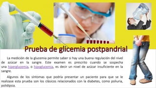 La medición de la glucemia permite saber si hay una buena regulación del nivel 
de azúcar en la sangre. Este examen es prescrito cuando se sospecha 
una hiperglucemia, o hipoglucemia, es decir un nivel de azúcar insuficiente en la 
sangre. 
Algunos de los síntomas que podría presentar un paciente para que se le 
realizase esta prueba son los clásicos relacionados con la diabetes, como poliuria, 
polidipsia. 
 