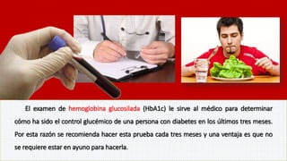 El examen de hemoglobina glucosilada (HbA1c) le sirve al médico para determinar 
cómo ha sido el control glucémico de una persona con diabetes en los últimos tres meses. 
Por esta razón se recomienda hacer esta prueba cada tres meses y una ventaja es que no 
se requiere estar en ayuno para hacerla. 
 