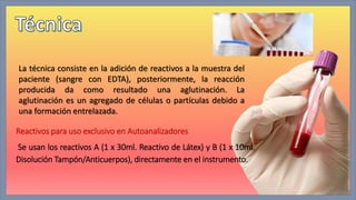 La técnica consiste en la adición de reactivos a la muestra del 
paciente (sangre con EDTA), posteriormente, la reacción 
producida da como resultado una aglutinación. La 
aglutinación es un agregado de células o partículas debido a 
una formación entrelazada. 
Reactivos para uso exclusivo en Autoanalizadores 
Se usan los reactivos A (1 x 30ml. Reactivo de Látex) y B (1 x 10ml. 
Disolución Tampón/Anticuerpos), directamente en el instrumento. 
 