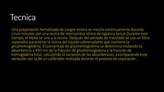 Tecnica 
Una preparación hemolizada de sangre entera se mezcla continuamente durante 
cinco minutos con una resina de intercambio iónico de ligadura tenue.Durante este 
tiempo, el HbAo se une a la resina. Después del periodo de mezclado se usa un filtro 
separador pararetirar la resina del líquido sobrenadante que contiene la 
glicohemoglobina. El porcentaje de glicohemoglobina se determina midiendo la 
absorbencia a 450 nm de la fracción de glicohemoglobina y la fracción de 
hemoglobina total, calculando la variación de las absorbencias, y comparando esta 
variación con la de un calibrador realizada durante el proceso de separación. 
 