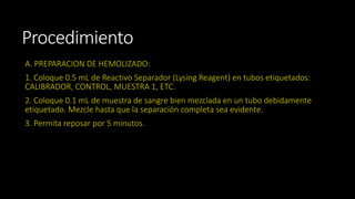Procedimiento 
A. PREPARACION DE HEMOLIZADO: 
1. Coloque 0.5 mL de Reactivo Separador (Lysing Reagent) en tubos etiquetados: 
CALIBRADOR, CONTROL, MUESTRA 1, ETC. 
2. Coloque 0.1 mL de muestra de sangre bien mezclada en un tubo debidamente 
etiquetado. Mezcle hasta que la separación completa sea evidente. 
3. Permita reposar por 5 minutos. 
 
