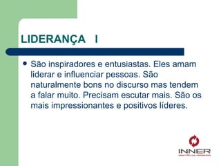 LIDERANÇA  I  São inspiradores e entusiastas. Eles amam liderar e influenciar pessoas. São naturalmente bons no discurso mas tendem a falar muito. Precisam escutar mais. São os mais impressionantes e positivos líderes. 