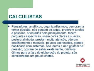 CALCULISTAS Pensadores, analíticos, organizadíssimos, demoram a tomar decisão, não gostam de toque, preferem tarefas à pessoas, orientados pelo planejamento, fazem perguntas específicas, usam cores claras e suaves, postura alinhada, prestam muita atenção, adoram detalhamento e manuais, poucas expressões, grande habilidade com sistemas, são lentos e não gostam de pressão, gostam de saber exatamente, criativos, ótimos para a fase de elaboração do projeto, são considerados um pouco chatos. 