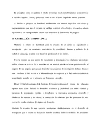 En el capítulo sexto se realizara el estudio económico en el cual obtendremos un resumen de
la inversión ingresos, costos y gastos que vamos a tener al poner en práctica nuestro proyecto.
Al finalizar es proyecto de factibilidad terminaremos con nuestras respectivas conclusiones y
recomendaciones para que el proyecto se viabilice conforme a los objetivos propuestos, además
adjuntaremos los correspondientes anexos que respaldarán la elaboración del proyecto.
14. JUSTIFICACIÓN E IMPORTANCIA
Mediante el estudio de factibilidad para la creación de un centro de capacitación e
investigación para los estudiantes universitarios de contabilidad, finanzas y auditoria de la
ciudad de Latacunga, ayudara en el desarrollo profesional de los mismos.
Con la creación de este centro de capacitación e investigación los estudiantes universitarios
podrán obtener un refuerzo de lo aprendido en sus aulas de estudio así como podrán acceder al
auspicio de una empresa para poder desarrollar sus proyectos de investigación, trabajos finales y
tesis, mediante el fácil acceso a la información que sea requieran y al final serán acreedores de
un certificado avalado por el Ministerio de Relaciones Laborales.
El Art. 350 de la Constitución de la República del Ecuador señala que el sistema de educación
superior tiene como finalidad la formación académica y profesional con visión científica y
humanista; la investigación científica y tecnológica; la innovación, promoción, desarrollo y
difusión de los saberes y las culturas; la construcción de soluciones para los problemas del país,
en relación con los objetivos del régimen de desarrollo.
Mediante la creación de este proyecto aportaremos significativamente en el desarrollo de
investigación que el sistema de Educación Superior establece dando la facilidad a los estudiantes
 