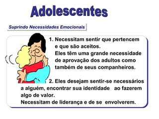 Suprindo Necessidades Emocionais Adolescentes 1. Necessitam sentir que pertencem  e que são aceitos. Eles têm uma grande necessidade de aprovação dos adultos como também de seus companheiros. 2. Eles desejam sentir-se necessários  a alguém, encontrar sua identidade  ao fazerem algo de valor. Necessitam de liderança e de se  envolverem. 