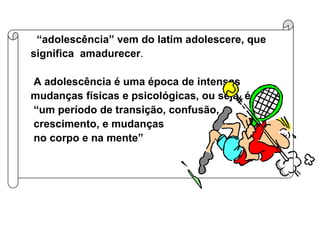 “ adolescência” vem do latim adolescere, que significa  amadurecer .  A adolescência é uma época de intensas mudanças físicas e psicológicas, ou seja, é  “ um período de transição, confusão,  crescimento, e mudanças  no corpo e na mente” 
