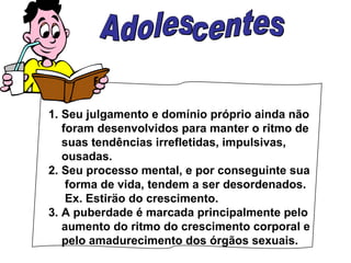 1. Seu julgamento e domínio próprio ainda não foram desenvolvidos para manter o ritmo de suas tendências irrefletidas, impulsivas, ousadas. 2. Seu processo mental, e por conseguinte sua forma de vida, tendem a ser desordenados. Ex. Estiräo do crescimento. 3. A puberdade é marcada principalmente pelo  aumento do ritmo do crescimento corporal e  pelo amadurecimento dos órgãos sexuais. Adolescentes 
