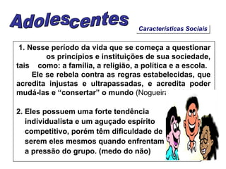 Características Sociais 1. Nesse período da vida que se começa a questionar  os princípios e instituições de sua sociedade, tais  como: a família, a religião, a política e a escola. Ele se rebela contra as regras estabelecidas, que acredita injustas e ultrapassadas, e acredita poder mudá-las e “consertar” o mundo  (Nogueira, 2007). 2. Eles possuem uma forte tendência  individualista e um aguçado espírito competitivo, porém têm dificuldade de  serem eles mesmos quando enfrentam a pressão do grupo. (medo do não) Adolescentes 