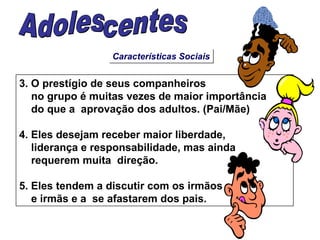Características Sociais 3. O prestígio de seus companheiros  no grupo é muitas vezes de maior importância  do que a  aprovação dos adultos. (Pai/Mãe) 4. Eles desejam receber maior liberdade, liderança e responsabilidade, mas ainda  requerem muita  direção. 5. Eles tendem a discutir com os irmãos e irmãs e a  se afastarem dos pais. Adolescentes 