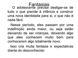 Fantasias O adolescente precisa desligar-se de tudo o que prende à infância e construir uma nova identidade para si, o que não é nada fácil.  Nesse período, eles passam por uma indefinição ainda maior, ou seja estão deixando de ser crianças, deixando algo que eles conhecem muito bem para conhecerem algo totalmente novo.  Isso cria muita fantasia e expectativas diante do desconhecido 