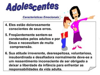 Características Emocionais 4. Eles estão dolorosamente  conscientes de seus erros. 5. Freqüentemente sentem-se  condenados pelos adultos e por Deus e necessitam de muita compreensão. 6. Sua atitude irreverente, desrespeitosa, voluntariosa, insubordinada e desafiadora normalmente deve-se a um ressentimento inconsciente de ser obrigado a deixar a liberdade da infância para enfrentar as responsabilidades da vida adulta. Adolescentes 