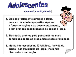 Características Espirituais Adolescentes 1. Eles são fortemente atraídos a Deus,  mas, ao mesmo tempo, estão sujeitos a fortes tentações e ao desencorajamento, e têm grandes possibilidades de deixar a igreja. 2. Eles estão prontos para pensamentos mais complexos sobre os problemas éticos e religiosos. 3.  Estão interessados na fé religiosa, na vida do grupo,  nas atividades da igreja, incluindo  discussão e recreação. 