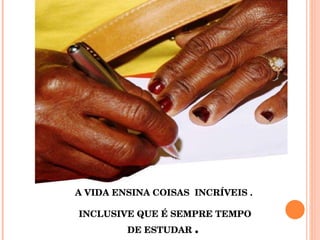 A VIDA ENSINA COISAS  INCRÍVEIS .  INCLUSIVE QUE É SEMPRE TEMPO DE ESTUDAR  .  