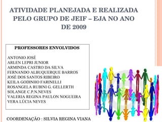 ATIVIDADE PLANEJADA E REALIZADA PELO GRUPO DE JEIF – EJA NO ANO DE 2009 PROFESSORES ENVOLVIDOS   ANTONIO JOSÉ ARLEN LEPRI JUNIOR ARMINDA CASTRO DA SILVA FERNANDO ALBUQUERQUE BARROS JOSÉ DOS SANTOS RIBEIRO KEILA GODINHO FARINELLI ROSANGELA RUBINI G. GELLERTH SOLANGE C.P.N.NEVES VALERIA REGINA PAULON NOGUEIRA VERA LÚCIA NEVES   COORDENAÇÃO : SILVIA REGINA VIANA 