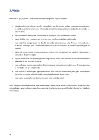 10
3.Visão
Pretende-se que o jovem, à saída da escolaridade obrigatória, seja um cidadão:
•	 dotado de literacia cultural,científica e tecnológica que lhe permita analisar e questionar criticamente
a realidade, avaliar e selecionar a informação, formular hipóteses e tomar decisões fundamentadas no
seu dia a dia;
•	 livre, autónomo, responsável e consciente de si próprio e do mundo que o rodeia;
•	 capaz de lidar com a mudança e a incerteza num mundo em rápida transformação;
•	 que reconheça a importância e o desafio oferecidos conjuntamente pelas Artes, as Humanidades, a
Ciência e Tecnologia para a sustentabilidade social, cultural, económica e ambiental de Portugal e do
mundo;
•	 capaz de pensar critica e autonomamente, criativo, com competência de trabalho colaborativo e
capacidade de comunicação;
•	 apto a continuar a sua aprendizagem ao longo da vida, como fator decisivo do seu desenvolvimento
pessoal e da sua intervenção social;
•	 que conheça e respeite os princípios fundamentais da sociedade democrática e os direitos, garantias
e liberdades em que esta assenta;
•	 que valorize o respeito pela dignidade humana, pelo exercício da cidadania plena, pela solidariedade
para com os outros, pela diversidade cultural e pelo debate democrático;
•	 que rejeite todas as formas de discriminação e de exclusão social.
Estes desígnios complementam-se, interpenetram-se e reforçam-se entre si num modelo de escolaridade
orientado para a aprendizagem dos alunos, que visa, simultaneamente, a qualificação individual e a cidadania
democrática.
 