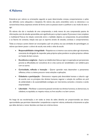 11
4.Valores
Entende-se por valores as orientações segundo as quais determinadas crenças, comportamentos e ações
são definidos como adequados e desejáveis. Os valores são, assim, entendidos como os elementos e as
características éticas, expressos através da forma como as pessoas atuam e justificam o seu modo de estar e
agir.
Os valores não são o resultado de uma compreensão, e ainda menos de uma compreensão passiva de
informações,nem de atitudes apreendidas,sem significado para o próprio sujeito.O processo é mais complexo
e multilateral.Trata-se da relação construída entre a realidade objetiva, os componentes da personalidade
e os fatores de contexto, relação essa que se exprime através de atitudes, condutas e comportamentos.
Todas as crianças e jovens devem ser encorajados a pôr em prática, nas suas atividades de aprendizagem, os
valores que devem pautar a cultura de escola, mais ainda o ethos da escola:
•	 Responsabilidade e integridade – Respeitar-se a si mesmo e aos outros;saber agir eticamente,
consciente da obrigação de responder pelas próprias ações;ponderar as ações próprias e alheias
em função do bem comum.
•	 Excelência e exigência – Aspirar ao trabalho bem feito,ao rigor e à superação;ser perseverante
perante as dificuldades; ter consciência de si e dos outros; ter sensibilidade e ser solidário para
com os outros.
•	 Curiosidade, reflexão e inovação – Querer aprender mais; desenvolver o pensamento
reflexivo, crítico e criativo; procurar novas soluções e aplicações.
•	 Cidadania e participação – Demonstrar respeito pela diversidade humana e cultural e agir
de acordo com os princípios dos direitos humanos; negociar a solução de conflitos em prol
da solidariedade e da sustentabilidade ecológica; ser interventivo, tomando a iniciativa e sendo
empreendedor.
•	 Liberdade – Manifestar a autonomia pessoal centrada nos direitos humanos, na democracia, na
cidadania, na equidade, no respeito mútuo, na livre escolha e no bem comum.
Ao longo da sua escolarização, e em todas as áreas do saber, deverão ser proporcionadas aos alunos
oportunidades que permitam desenvolver competências e exprimir valores, analisando criticamente as ações
que deles derivam, e tomar decisões com base em critérios éticos.
 
