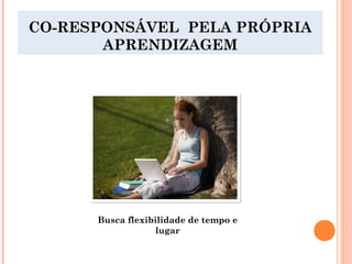 CO-RESPONSÁVEL PELA PRÓPRIA
APRENDIZAGEM
Busca flexibilidade de tempo e
lugar
 