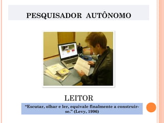 PESQUISADOR AUTÔNOMO
LEITOR
“Escutar, olhar e ler, equivale finalmente a construir-
se.” (Levy, 1996)
 
