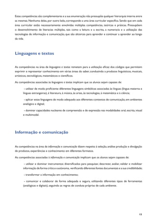 13
Estas competências são complementares e a sua enumeração não pressupõe qualquer hierarquia interna entre
as mesmas. Nenhuma delas, por outro lado, corresponde a uma área curricular específica. Sendo que em cada
área curricular estão necessariamente envolvidas múltiplas competências, teóricas e práticas. Pressupõem
o desenvolvimento de literacias múltiplas, tais como a leitura e a escrita, a numeracia e a utilização das
tecnologias de informação e comunicação, que são alicerces para aprender e continuar a aprender ao longo
da vida.
Linguagens e textos
As competências na área de linguagens e textos remetem para a utilização eficaz dos códigos que permitem
exprimir e representar conhecimento em várias áreas do saber, conduzindo a produtos linguísticos, musicais,
artísticos, tecnológicos, matemáticos e científicos.
As competências associadas às linguagens e textos implicam que os alunos sejam capazes de:
- utilizar de modo proficiente diferentes linguagens simbólicas associadas às línguas (língua materna e
línguas estrangeiras), à literatura, à música, às artes, às tecnologias, à matemática e à ciência;
- aplicar estas linguagens de modo adequado aos diferentes contextos de comunicação, em ambientes
analógico e digital;
- dominar capacidades nucleares de compreensão e de expressão nas modalidades oral, escrita, visual
e multimodal.
Informação e comunicação
As competências na área de informação e comunicação dizem respeito à seleção, análise produção e divulgação
de produtos, experiências e conhecimento em diferentes formatos.
As competências associadas à informação e comunicação implicam que os alunos sejam capazes de:
- utilizar e dominar instrumentos diversificados para pesquisar, descrever, avaliar, validar e mobilizar
informação de forma crítica e autónoma, verificando diferentes fontes documentais e a sua credibilidade;
- transformar a informação em conhecimento;
- comunicar e colaborar de forma adequada e segura, utilizando diferentes tipos de ferramentas
(analógicas e digitais), seguindo as regras de conduta próprias de cada ambiente.
 