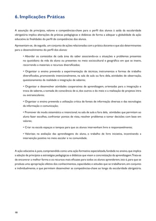 18
6. Implicações Práticas
A assunção de princípios, valores e competências-chave para o perfil dos alunos à saída da escolaridade
obrigatória implica alterações de práticas pedagógicas e didáticas de forma a adequar a globalidade da ação
educativa às finalidades do perfil de competências dos alunos.
Apresentam-se, de seguida, um conjunto de ações relacionadas com a prática docente e que são determinantes
para o desenvolvimento do perfil dos alunos:
• Abordar os conteúdos de cada área do saber associando-os a situações e problemas presentes
no quotidiano da vida do aluno ou presentes no meio sociocultural e geográfico em que se insere,
recorrendo a materiais e recursos diversificados;
• Organizar o ensino prevendo a experimentação de técnicas, instrumentos e formas de trabalho
diversificados, promovendo intencionalmente, na sala de aula ou fora dela, atividades de observação,
questionamento da realidade e integração de saberes;
• Organizar e desenvolver atividades cooperativas de aprendizagem, orientadas para a integração e
troca de saberes, a tomada de consciência de si, dos outros e do meio e a realização de projetos intra
ou extraescolares;
• Organizar o ensino prevendo a utilização crítica de fontes de informação diversas e das tecnologias
da informação e comunicação;
• Promover de modo sistemático e intencional, na sala de aula e fora dela, atividades que permitam ao
aluno fazer escolhas, confrontar pontos de vista, resolver problemas e tomar decisões com base em
valores;
• Criar na escola espaços e tempos para que os alunos intervenham livre e responsavelmente;
• Valorizar, na avaliação das aprendizagens do aluno, o trabalho de livre iniciativa, incentivando a
intervenção positiva no meio escolar e na comunidade.
A ação educativa é,pois,compreendida como uma ação formativa especializada,fundada no ensino,que implica
a adoção de princípios e estratégias pedagógicas e didáticas que visam a concretização da aprendizagem.Trata-se
de encontrar a melhor forma e os recursos mais eficazes para todos os alunos aprenderem,isto é,para que se
produza uma apropriação efetiva dos conhecimentos,capacidades e atitudes que se trabalharam,em conjunto
e individualmente, e que permitem desenvolver as competências-chave ao longo da escolaridade obrigatória.
 