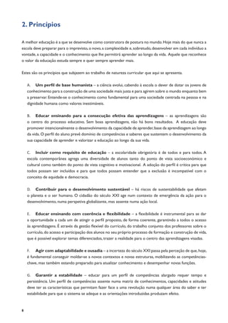 8
2. Princípios
A melhor educação é a que se desenvolve como construtora de postura no mundo.Hoje mais do que nunca a
escola deve preparar para o imprevisto,o novo,a complexidade e,sobretudo,desenvolver em cada indivíduo a
vontade, a capacidade e o conhecimento que lhe permitirá aprender ao longo da vida. Aquele que reconhece
o valor da educação estuda sempre e quer sempre aprender mais.
Estes são os princípios que subjazem ao trabalho de natureza curricular que aqui se apresenta.
A.	 Um perfil de base humanista – a ciência evolui, cabendo à escola o dever de dotar os jovens de
conhecimento para a construção de uma sociedade mais justa e para agirem sobre o mundo enquanto bem
a preservar. Entende-se o conhecimento como fundamental para uma sociedade centrada na pessoa e na
dignidade humana como valores inestimáveis.
B.	 Educar ensinando para a consecução efetiva das aprendizagens – as aprendizagens são
o centro do processo educativo. Sem boas aprendizagens, não há bons resultados. A educação deve
promover intencionalmente o desenvolvimento da capacidade de aprender,base da aprendizagem ao longo
da vida. O perfil do aluno prevê domínio de competências e saberes que sustentem o desenvolvimento da
sua capacidade de aprender e valorizar a educação ao longo da sua vida.
C.	 Incluir como requisito de educação – a escolaridade obrigatória é de todos e para todos. A
escola contemporânea agrega uma diversidade de alunos tanto do ponto de vista socioeconómico e
cultural como também do ponto de vista cognitivo e motivacional. A adoção do perfil é crítica para que
todos possam ser incluídos e para que todos possam entender que a exclusão é incompatível com o
conceito de equidade e democracia.
D.	 Contribuir para o desenvolvimento sustentável – há riscos de sustentabilidade que afetam
o planeta e o ser humano. O cidadão do século XXI age num contexto de emergência da ação para o
desenvolvimento, numa perspetiva globalizante, mas assente numa ação local.
E.	 Educar ensinando com coerência e flexibilidade – a flexibilidade é instrumental para se dar
a oportunidade a cada um de atingir o perfil proposto, de forma coerente, garantindo a todos o acesso
às aprendizagens. É através da gestão flexível do currículo, do trabalho conjunto dos professores sobre o
currículo,do acesso e participação dos alunos no seu próprio processo de formação e construção de vida,
que é possível explorar temas diferenciados, trazer a realidade para o centro das aprendizagens visadas.
F.	 Agir com adaptabilidade e ousadia – a incerteza do século XXI passa pela perceção de que,hoje,
é fundamental conseguir moldar-se a novos contextos e novas estruturas, mobilizando as competências-
chave, mas também estando preparado para atualizar conhecimento e desempenhar novas funções.
G.	 Garantir a estabilidade – educar para um perfil de competências alargado requer tempo e
persistência. Um perfil de competências assente numa matriz de conhecimentos, capacidades e atitudes
deve ter as características que permitam fazer face a uma revolução numa qualquer área do saber e ter
estabilidade para que o sistema se adeque e as orientações introduzidas produzam efeito.
 