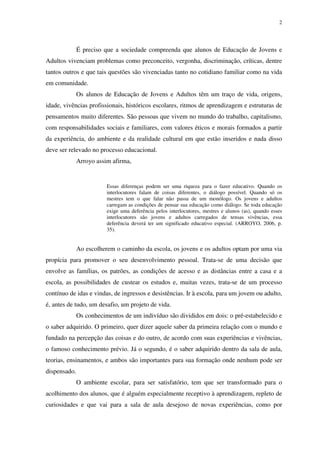 2
É preciso que a sociedade compreenda que alunos de Educação de Jovens e
Adultos vivenciam problemas como preconceito, vergonha, discriminação, críticas, dentre
tantos outros e que tais questões são vivenciadas tanto no cotidiano familiar como na vida
em comunidade.
Os alunos de Educação de Jovens e Adultos têm um traço de vida, origens,
idade, vivências profissionais, históricos escolares, ritmos de aprendizagem e estruturas de
pensamentos muito diferentes. São pessoas que vivem no mundo do trabalho, capitalismo,
com responsabilidades sociais e familiares, com valores éticos e morais formados a partir
da experiência, do ambiente e da realidade cultural em que estão inseridos e nada disso
deve ser relevado no processo educacional.
Arroyo assim afirma,
Essas diferenças podem ser uma riqueza para o fazer educativo. Quando os
interlocutores falam de coisas diferentes, o diálogo possível. Quando só os
mestres tem o que falar não passa de um monólogo. Os jovens e adultos
carregam as condições de pensar sua educação como diálogo. Se toda educação
exige uma deferência pelos interlocutores, mestres e alunos (as), quando esses
interlocutores são jovens e adultos carregados de tensas vivências, essa
deferência deverá ter um significado educativo especial. (ARROYO, 2006, p.
35).
Ao escolherem o caminho da escola, os jovens e os adultos optam por uma via
propícia para promover o seu desenvolvimento pessoal. Trata-se de uma decisão que
envolve as famílias, os patrões, as condições de acesso e as distâncias entre a casa e a
escola, as possibilidades de custear os estudos e, muitas vezes, trata-se de um processo
contínuo de idas e vindas, de ingressos e desistências. Ir à escola, para um jovem ou adulto,
é, antes de tudo, um desafio, um projeto de vida.
Os conhecimentos de um indivíduo são divididos em dois: o pré-estabelecido e
o saber adquirido. O primeiro, quer dizer aquele saber da primeira relação com o mundo e
fundado na percepção das coisas e do outro, de acordo com suas experiências e vivências,
o famoso conhecimento prévio. Já o segundo, é o saber adquirido dentro da sala de aula,
teorias, ensinamentos, e ambos são importantes para sua formação onde nenhum pode ser
dispensado.
O ambiente escolar, para ser satisfatório, tem que ser transformado para o
acolhimento dos alunos, que é alguém especialmente receptivo à aprendizagem, repleto de
curiosidades e que vai para a sala de aula desejoso de novas experiências, como por
 