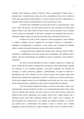 3
exemplo, aulas interativas, criativas, reflexivas, fáceis e participativas. Depois disso, o
principal não é a matrícula desse aluno, mas sim, a permanência desse jovem e adulto na
escola, para que produzam conhecimentos e se tornem sujeitos mais ativos, participativos e
cresçam cultural, social e economicamente no meio social em que vivem.
Os alunos dessa modalidade de ensino que buscam a escola pertencem a uma
classe social, são pessoas com baixo poder aquisitivo, que consomem, de modo geral,
apenas o básico à sua sobrevivência. O lazer fica por conta dos encontros com as famílias
ou dos eventos da comunidade. A televisão é apontada como principal fonte de lazer e
informação. Quase sempre seus pais têm ou tiveram uma escolarização inferior à sua.
O objetivo da volta à escola, segundo os alunos pesquisados, é para continuar
os estudos, satisfação pessoal, conquista de um direito, sensação de capacidades e
dignidade, ou simplesmente, um diploma, e mais comum, que é conseguir um trabalho
melhor e mudar sua situação econômica na qual se encontram atualmente.
A compreensão dessa realidade levou Paulo Freire, ainda nos anos de 1960, a
reconhecer o analfabetismo como uma questão não só pedagógica, mas também social e
política, seria uma transformação da sociedade em todos os segmentos, social, político e
econômico.
Na sala de aula de Educação de Jovens e Adultos evidencia-se a timidez dos
alunos, atitudes de irreverência e transgressão. Esses alunos e alunas demonstram vergonha
em perguntar ou em responder perguntas, nervosismo exagerado nas situações de
avaliação, ou então, mostram-se agitados e indisciplinados. O papel do professor é
determinante para evitar situações de novo fracasso escolar. Um caminho seguro para
diminuir esse sentimento de insegurança é valorizar os saberes que os alunos trazem para a
sala de aula, bagagem cultural, de suas habilidades profissionais, pois isso, trará o resgate
da auto-imagem positiva, ampliando sua auto-estima e fortalecendo sua confiança.
Uma característica freqüente dos alunos é sua baixa auto-estima, muitas vezes
reforçada pelas situações de fracasso escolar. A sua eventual passagem pela escola, muitas
vezes foi marcada pela exclusão e/ou pelo insucesso escolar. Esse fracasso escolar tem
também outros pontos importantes, por exemplo, forma como o aluno interage com o
ambiente escolar, modo como estabelece relações com o saber e com o aprender, seu
relacionamento com os professores e com colegas, suas relações familiares e os vínculos
que constrói com o conhecimento. Em relação à escola, os motivos são o modelo
pedagógico, perfil dos professores, falta de material, dentre outros. No âmbito social, o
 