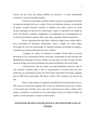 4
fracasso fica por conta das políticas públicas de educação e a secular desigualdade
econômica e social da sociedade brasileira.
Evidencia-se aqui alguns resultados obtidos a partir de investigações realizadas
no campo da educação de jovens e adultos. Trata-se de elementos pontuais, como questão
de gênero, situação financeira, iniciação ao trabalho, faixa etária, motivos de evasão
escolar, interrupção do processo de escolarização e quais as expectativas em relação ao
ensino. São homens e mulheres, trabalhadores (as) empregados (as) e desempregados (as)
ou em busca do primeiro emprego, filhos, pais, mães, moradores urbanos de periferias.
Deve-se aproximar com outro olhar e observar a riqueza nesse caráter aberto e
nessa diversidade de educandos: adolescentes, jovens e adultos em várias idades,
diversidade de níveis de escolarização, de trajetórias humanas, diversidade de agentes e
instituições que atuam na Educação de Jovens e Adultos.
A pesquisa de campo foi realizada na Unidade Escolar Maria do Carmo
Reverdosa da Cruz, localizada no Dirceu Arcoverde I, funcionando no turno da tarde com
Modalidade de Educação de Jovens e Adultos, em uma etapa e no turno da noite com duas
turmas de I Etapa, três turmas de II Etapa, três turmas de III Etapa e duas de IV Etapa.
A Escola possui uma área ampla, com aproximadamente dezesseis salas de
aula, diretoria, secretaria, pátio e área de estacionamento. A Escola conta com nove
professores em cada Etapa de ensino. Em 2010, foram matriculados 284 alunos, enquanto
que em 2009 foram matriculados 200 alunos e destes, 30% evadiram-se no decorrer do
ano.
Entre os entrevistados na Unidade Escolar Maria do Carmo Reverdosa da Cruz,
60% são do sexo masculino, enquanto 40% são do sexo feminino de acordo com o Gráfico
1. Isso mostra que os homens são os que mais se interessam em voltar a estudar, talvez
porque as mulheres se acomodem em casa, preocupam-se mais em cuidar dos filhos, do
marido e acabam deixando os estudos em último plano.
ESTUDANTES DE EDUCAÇÃO DE JOVENS E ADULTOS EM RELAÇÃO AO
GÊNERO
 