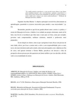 9
“É a minha primeira experiência e o que percebo nestes alunos é que alguns
deles trabalham durante o dia e são motoristas, vigilantes, comerciários e o
maior motivo para estarem nesta modalidade de educação é a fim de terminar o
ensino médio para começar um ensino profissionalizante...” (Professor de
Educação de Jovens e Adultos)
Segundo Ana Rita Martins “o objetivo principal é envolvê-los efetivamente na
aprendizagem, garantindo os recursos necessários para atender a suas necessidades”. (p.
92)
Resumindo, percebe-se que há um grande abismo entre a teoria e a prática, o
ensino de Educação de Jovens e Adultos é na verdade um projeto otimizante, muito já foi
feito, mas há de se reconhecer que falta mais e mais para ser feito, como por exemplo,
governos mais comprometidos, melhores estruturas, material e professores mais
preparados.
Já em relação aos alunos, nota-se que o programa é mais eficaz com pessoas de
mais idade, talvez, por levar o ensino mais a sério e com responsabilidade, pois os mais
novos são mais desinteressados pelo estudo, estão mais preocupados com o diploma no fim
do curso, mal querem terminar o Ensino Médio, percebe-se um descaso e falta de
perspectiva dessas pessoas por não quererem um futuro melhor e por isso não dão o devido
valor a essa modalidade de ensino.
BIBLIOGRAFIA
ARROYO, M. Educação de Jovens e Adultos: um campo de direitos e de
responsabilidade pública. In: GIOVANETTI, Maria Amélia, GOMES, Nilma Lino e
SOARES, Leôncio (Orgs.). Diálogos na Educação de Jovens e Adultos. Belo Horizonte,
MG: Autêntica, 2006, p.19-50.
BRASIL. Lei nº 9.394. Diretrizes e Bases para a Educação Nacional, Brasília, 1996.
BRASIL. Ministério da Educação. Secretaria de Educação Fundamental. Proposta
curricular para educação de Jovens e Adultos, 2002.
MARTINS. Ana Rita. (2010, Setembro). Pelo direito de saber e escrever. Nova Escola,
pp. 87-94.
 