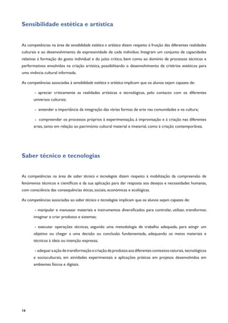 16
Sensibilidade estética e artística
As competências na área de sensibilidade estética e artística dizem respeito à fruição das diferentes realidades
culturais e ao desenvolvimento da expressividade de cada indivíduo. Integram um conjunto de capacidades
relativas à formação do gosto individual e do juízo crítico, bem como ao domínio de processos técnicos e
performativos envolvidos na criação artística, possibilitando o desenvolvimento de critérios estéticos para
uma vivência cultural informada.
As competências associadas à sensibilidade estética e artística implicam que os alunos sejam capazes de:
- apreciar criticamente as realidades artísticas e tecnológicas, pelo contacto com os diferentes
universos culturais;
- entender a importância da integração das várias formas de arte nas comunidades e na cultura;
- compreender os processos próprios à experimentação, à improvisação e à criação nas diferentes
artes, tanto em relação ao património cultural material e imaterial, como à criação contemporânea.
Saber técnico e tecnologias
As competências na área de saber técnico e tecnologias dizem respeito à mobilização da compreensão de
fenómenos técnicos e científicos e da sua aplicação para dar resposta aos desejos e necessidades humanas,
com consciência das consequências éticas, sociais, económicas e ecológicas.
As competências associadas ao saber técnico e tecnologias implicam que os alunos sejam capazes de:
- manipular e manusear materiais e instrumentos diversificados para controlar, utilizar, transformar,
imaginar e criar produtos e sistemas;
- executar operações técnicas, segundo uma metodologia de trabalho adequada, para atingir um
objetivo ou chegar a uma decisão ou conclusão fundamentada, adequando os meios materiais e
técnicos à ideia ou intenção expressa;
- adequaraaçãodetransformaçãoecriaçãodeprodutosaosdiferentescontextosnaturais, tecnológicos
e socioculturais, em atividades experimentais e aplicações práticas em projetos desenvolvidos em
ambientes físicos e digitais.
 